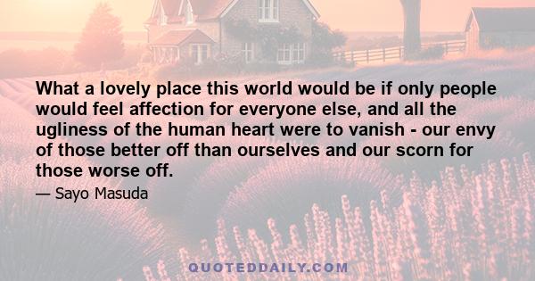 What a lovely place this world would be if only people would feel affection for everyone else, and all the ugliness of the human heart were to vanish - our envy of those better off than ourselves and our scorn for those 