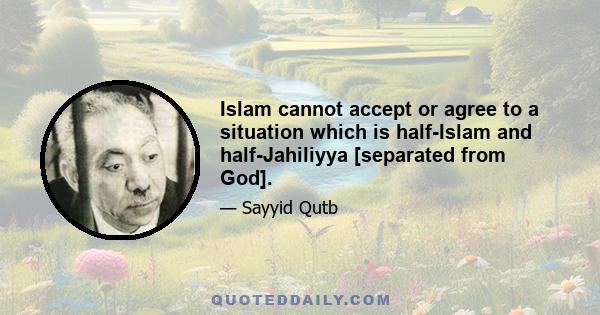 Islam cannot accept or agree to a situation which is half-Islam and half-Jahiliyya [separated from God].