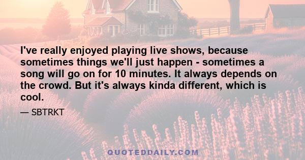 I've really enjoyed playing live shows, because sometimes things we'll just happen - sometimes a song will go on for 10 minutes. It always depends on the crowd. But it's always kinda different, which is cool.