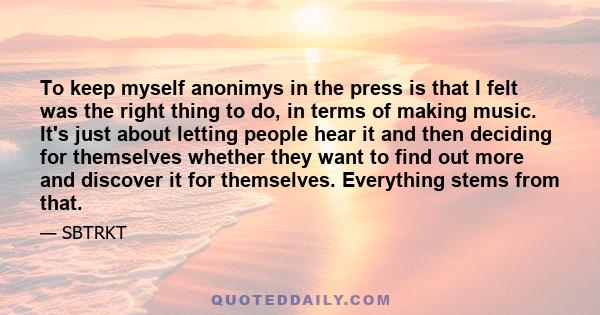 To keep myself anonimys in the press is that I felt was the right thing to do, in terms of making music. It's just about letting people hear it and then deciding for themselves whether they want to find out more and