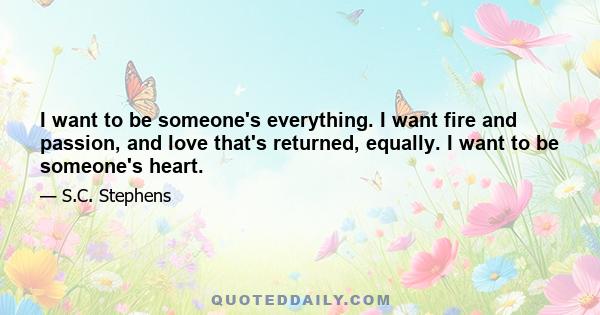 I want to be someone's everything. I want fire and passion, and love that's returned, equally. I want to be someone's heart.