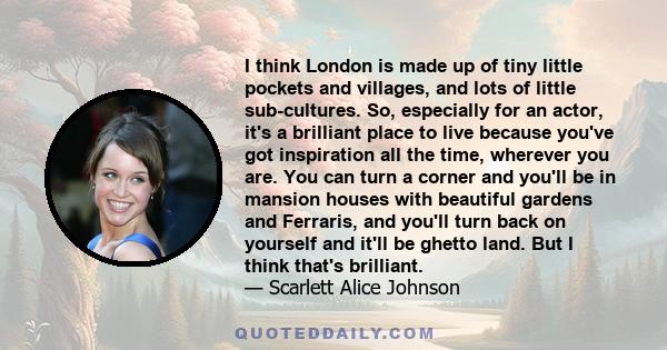 I think London is made up of tiny little pockets and villages, and lots of little sub-cultures. So, especially for an actor, it's a brilliant place to live because you've got inspiration all the time, wherever you are.