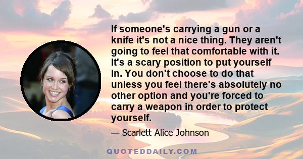 If someone's carrying a gun or a knife it's not a nice thing. They aren't going to feel that comfortable with it. It's a scary position to put yourself in. You don't choose to do that unless you feel there's absolutely