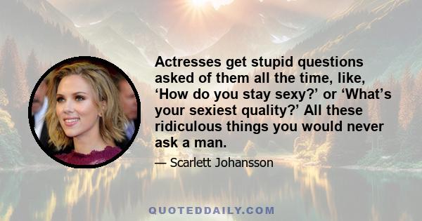 Actresses get stupid questions asked of them all the time, like, ‘How do you stay sexy?’ or ‘What’s your sexiest quality?’ All these ridiculous things you would never ask a man.