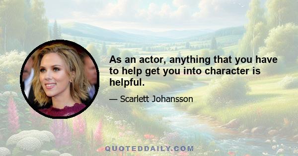 As an actor, anything that you have to help get you into character is helpful.