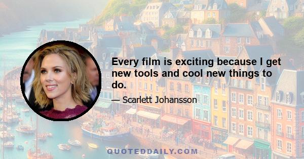 Every film is exciting because I get new tools and cool new things to do.