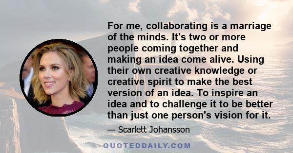 For me, collaborating is a marriage of the minds. It's two or more people coming together and making an idea come alive. Using their own creative knowledge or creative spirit to make the best version of an idea. To