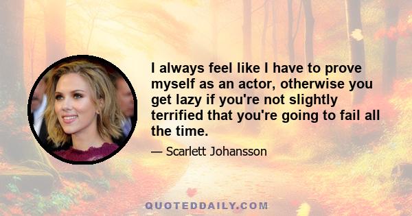 I always feel like I have to prove myself as an actor, otherwise you get lazy if you're not slightly terrified that you're going to fail all the time.