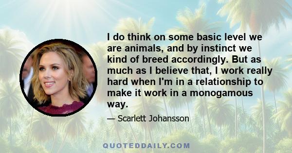 I do think on some basic level we are animals, and by instinct we kind of breed accordingly. But as much as I believe that, I work really hard when I'm in a relationship to make it work in a monogamous way.