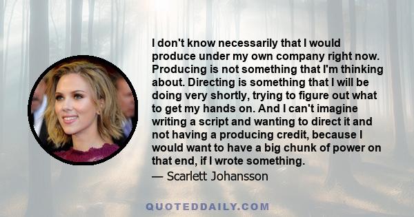 I don't know necessarily that I would produce under my own company right now. Producing is not something that I'm thinking about. Directing is something that I will be doing very shortly, trying to figure out what to