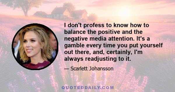 I don't profess to know how to balance the positive and the negative media attention. It's a gamble every time you put yourself out there, and, certainly, I'm always readjusting to it.