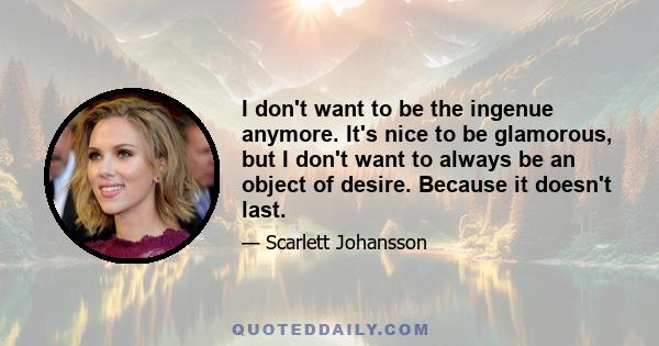 I don't want to be the ingenue anymore. It's nice to be glamorous, but I don't want to always be an object of desire. Because it doesn't last.