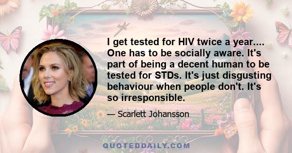 I get tested for HIV twice a year.... One has to be socially aware. It's part of being a decent human to be tested for STDs. It's just disgusting behaviour when people don't. It's so irresponsible.