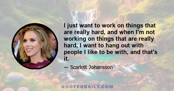 I just want to work on things that are really hard, and when I'm not working on things that are really hard, I want to hang out with people I like to be with, and that's it.