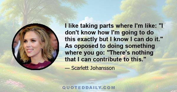 I like taking parts where I'm like: I don't know how I'm going to do this exactly but I know I can do it. As opposed to doing something where you go: There's nothing that I can contribute to this.