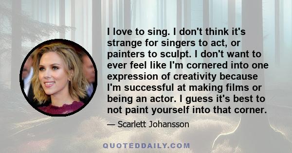 I love to sing. I don't think it's strange for singers to act, or painters to sculpt. I don't want to ever feel like I'm cornered into one expression of creativity because I'm successful at making films or being an