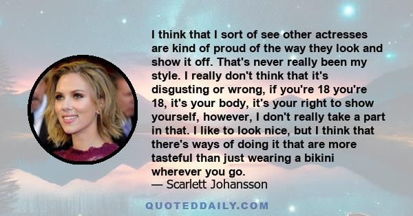 I think that I sort of see other actresses are kind of proud of the way they look and show it off. That's never really been my style. I really don't think that it's disgusting or wrong, if you're 18 you're 18, it's your 