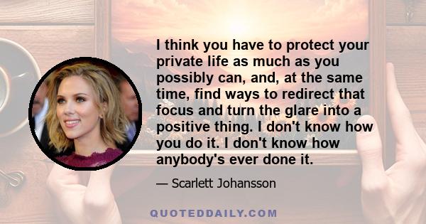 I think you have to protect your private life as much as you possibly can, and, at the same time, find ways to redirect that focus and turn the glare into a positive thing. I don't know how you do it. I don't know how