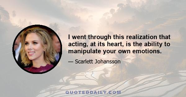 I went through this realization that acting, at its heart, is the ability to manipulate your own emotions.