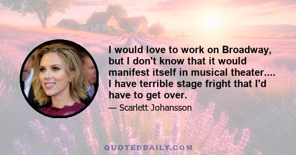 I would love to work on Broadway, but I don't know that it would manifest itself in musical theater.... I have terrible stage fright that I'd have to get over.