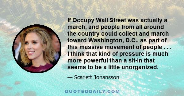 If Occupy Wall Street was actually a march, and people from all around the country could collect and march toward Washington, D.C., as part of this massive movement of people . . . I think that kind of pressure is much