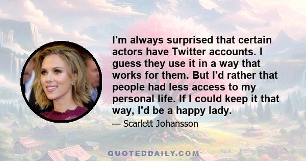 I'm always surprised that certain actors have Twitter accounts. I guess they use it in a way that works for them. But I'd rather that people had less access to my personal life. If I could keep it that way, I'd be a