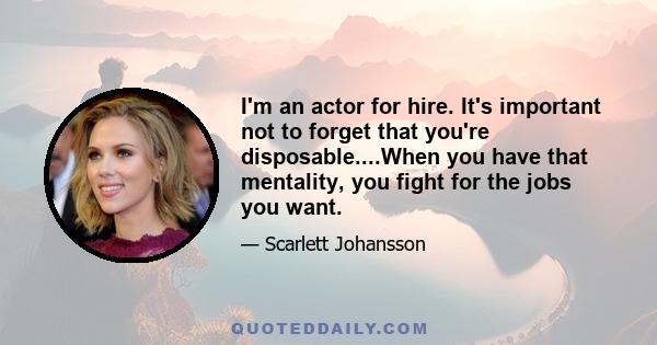 I'm an actor for hire. It's important not to forget that you're disposable....When you have that mentality, you fight for the jobs you want.