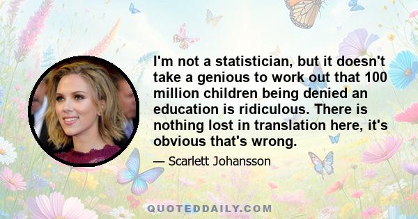 I'm not a statistician, but it doesn't take a genious to work out that 100 million children being denied an education is ridiculous. There is nothing lost in translation here, it's obvious that's wrong.