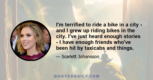 I'm terrified to ride a bike in a city - and I grew up riding bikes in the city. I've just heard enough stories - I have enough friends who've been hit by taxicabs and things.