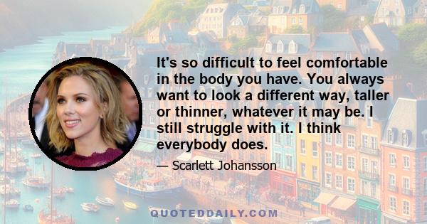 It's so difficult to feel comfortable in the body you have. You always want to look a different way, taller or thinner, whatever it may be. I still struggle with it. I think everybody does.