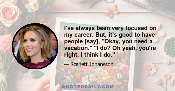 I've always been very focused on my career. But, it's good to have people [say], Okay, you need a vacation. I do? Oh yeah, you're right. I think I do.