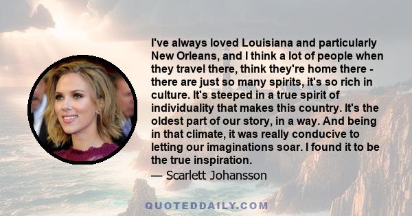 I've always loved Louisiana and particularly New Orleans, and I think a lot of people when they travel there, think they're home there - there are just so many spirits, it's so rich in culture. It's steeped in a true