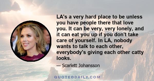 LA's a very hard place to be unless you have people there that love you. It can be very, very lonely, and it can eat you up if you don't take care of yourself. In LA, nobody wants to talk to each other, everybody's