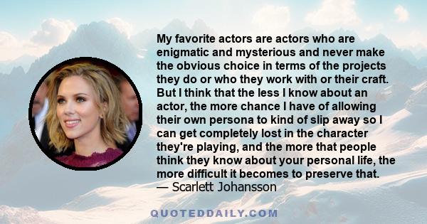 My favorite actors are actors who are enigmatic and mysterious and never make the obvious choice in terms of the projects they do or who they work with or their craft. But I think that the less I know about an actor,