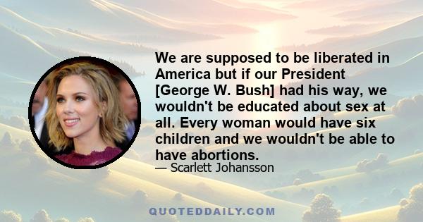 We are supposed to be liberated in America but if our President [George W. Bush] had his way, we wouldn't be educated about sex at all. Every woman would have six children and we wouldn't be able to have abortions.