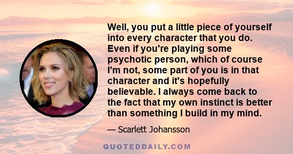 Well, you put a little piece of yourself into every character that you do. Even if you're playing some psychotic person, which of course I'm not, some part of you is in that character and it's hopefully believable. I