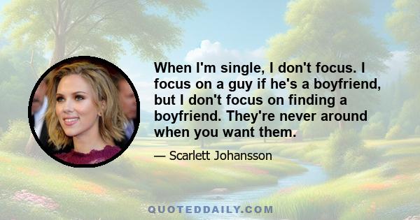 When I'm single, I don't focus. I focus on a guy if he's a boyfriend, but I don't focus on finding a boyfriend. They're never around when you want them.