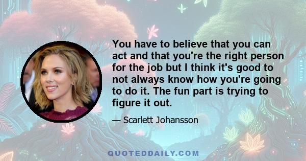 You have to believe that you can act and that you're the right person for the job but I think it's good to not always know how you're going to do it. The fun part is trying to figure it out.