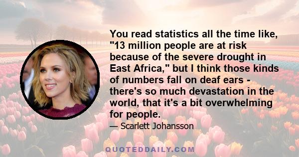 You read statistics all the time like, 13 million people are at risk because of the severe drought in East Africa, but I think those kinds of numbers fall on deaf ears - there's so much devastation in the world, that