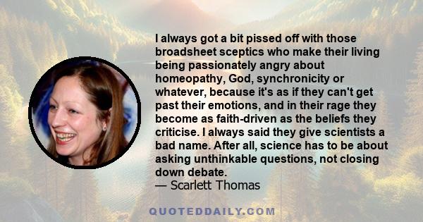 I always got a bit pissed off with those broadsheet sceptics who make their living being passionately angry about homeopathy, God, synchronicity or whatever, because it's as if they can't get past their emotions, and in 