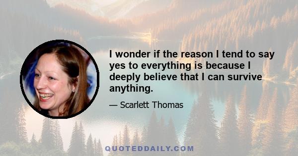 I wonder if the reason I tend to say yes to everything is because I deeply believe that I can survive anything.