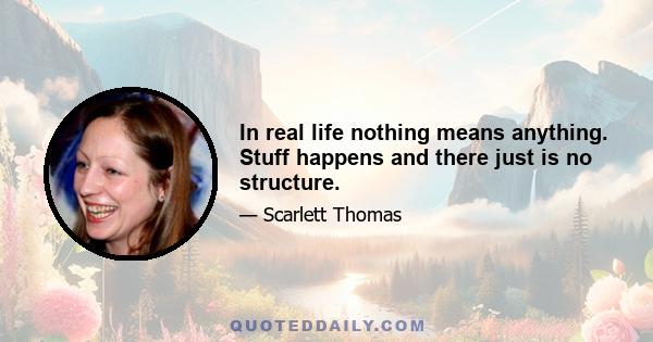 In real life nothing means anything. Stuff happens and there just is no structure.