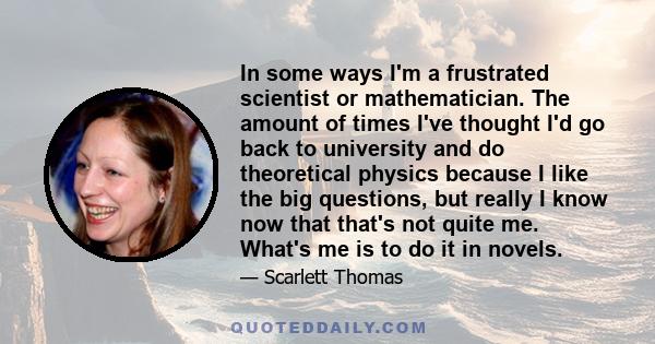 In some ways I'm a frustrated scientist or mathematician. The amount of times I've thought I'd go back to university and do theoretical physics because I like the big questions, but really I know now that that's not