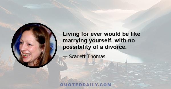 Living for ever would be like marrying yourself, with no possibility of a divorce.