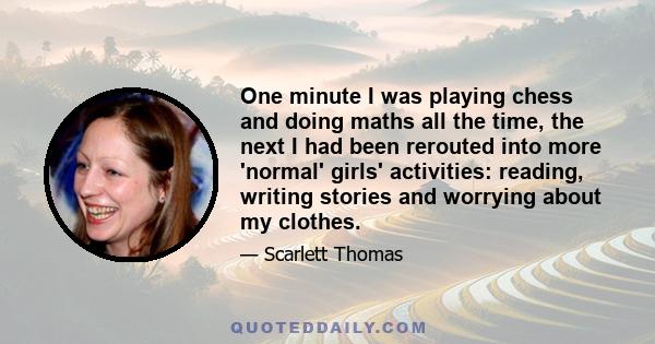 One minute I was playing chess and doing maths all the time, the next I had been rerouted into more 'normal' girls' activities: reading, writing stories and worrying about my clothes.