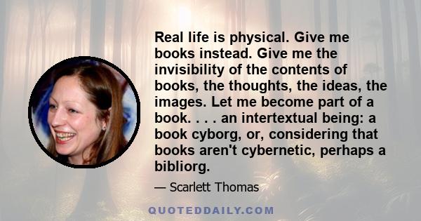 Real life is physical. Give me books instead. Give me the invisibility of the contents of books, the thoughts, the ideas, the images. Let me become part of a book. . . . an intertextual being: a book cyborg, or,