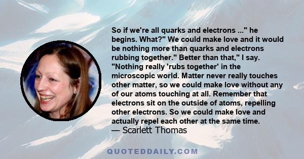 So if we're all quarks and electrons ... he begins. What? We could make love and it would be nothing more than quarks and electrons rubbing together. Better than that, I say. Nothing really 'rubs together' in the