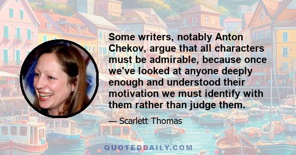 Some writers, notably Anton Chekov, argue that all characters must be admirable, because once we've looked at anyone deeply enough and understood their motivation we must identify with them rather than judge them.