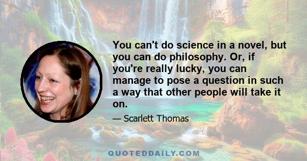 You can't do science in a novel, but you can do philosophy. Or, if you're really lucky, you can manage to pose a question in such a way that other people will take it on.