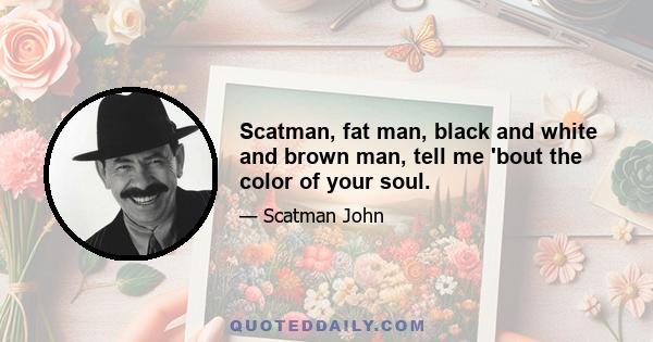 Scatman, fat man, black and white and brown man, tell me 'bout the color of your soul.